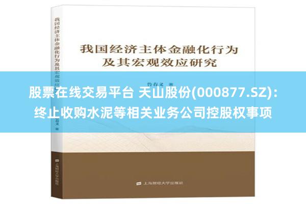 股票在线交易平台 天山股份(000877.SZ)：终止收购水泥等相关业务公司控股权事项