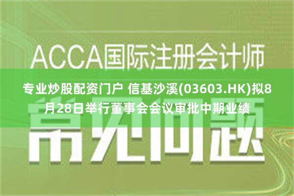 专业炒股配资门户 信基沙溪(03603.HK)拟8月28日举行董事会会议审批中期业绩