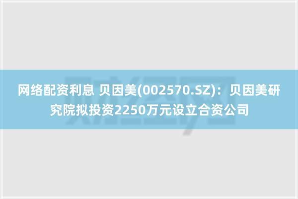 网络配资利息 贝因美(002570.SZ)：贝因美研究院拟投资2250万元设立合资公司