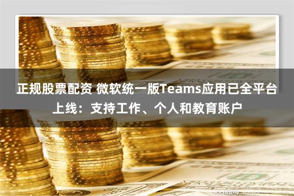 正规股票配资 微软统一版Teams应用已全平台上线：支持工作、个人和教育账户