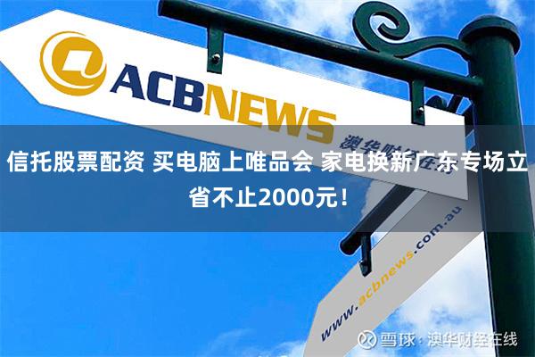 信托股票配资 买电脑上唯品会 家电换新广东专场立省不止2000元！