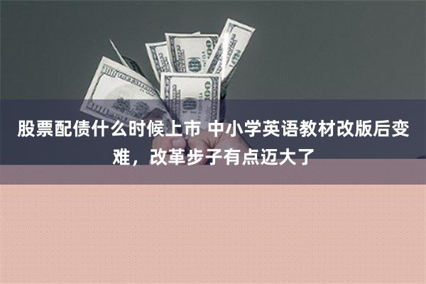 股票配债什么时候上市 中小学英语教材改版后变难，改革步子有点迈大了