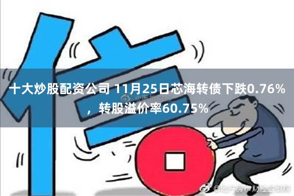 十大炒股配资公司 11月25日芯海转债下跌0.76%，转股溢价率60.75%