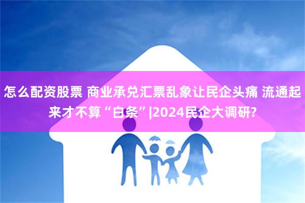 怎么配资股票 商业承兑汇票乱象让民企头痛 流通起来才不算“白条”|2024民企大调研?