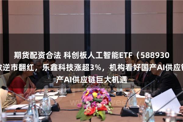 期货配资合法 科创板人工智能ETF（588930）跟踪指数逆市翻红，乐鑫科技涨超3%，机构看好国产AI供应链巨大机遇