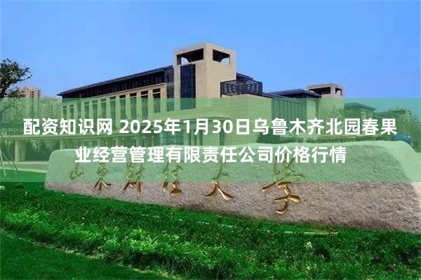 配资知识网 2025年1月30日乌鲁木齐北园春果业经营管理有限责任公司价格行情