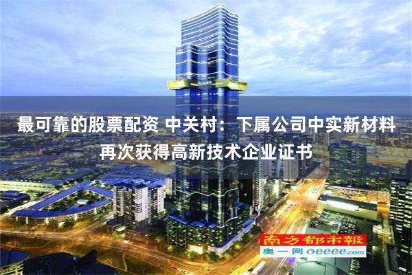 最可靠的股票配资 中关村：下属公司中实新材料再次获得高新技术企业证书