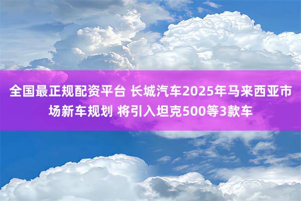 全国最正规配资平台 长城汽车2025年马来西亚市场新车规划 将引入坦克500等3款车